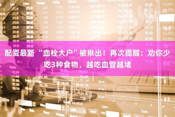 配资最新 “血栓大户”被揪出！再次提醒：劝你少吃3种食物，越吃血管越堵