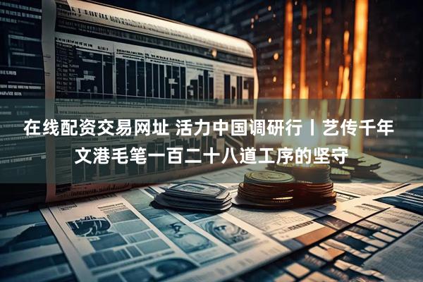 在线配资交易网址 活力中国调研行丨艺传千年 文港毛笔一百二十八道工序的坚守
