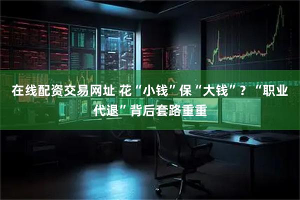 在线配资交易网址 花“小钱”保“大钱”？“职业代退”背后套路重重
