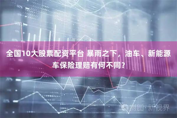 全国10大股票配资平台 暴雨之下，油车、新能源车保险理赔有何不同？