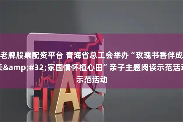 老牌股票配资平台 青海省总工会举办“玫瑰书香伴成长&#32;家国情怀植心田”亲子主题阅读示范活动