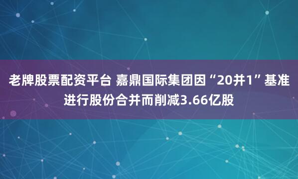 老牌股票配资平台 嘉鼎国际集团因“20并1”基准进行股份合并而削减3.66亿股