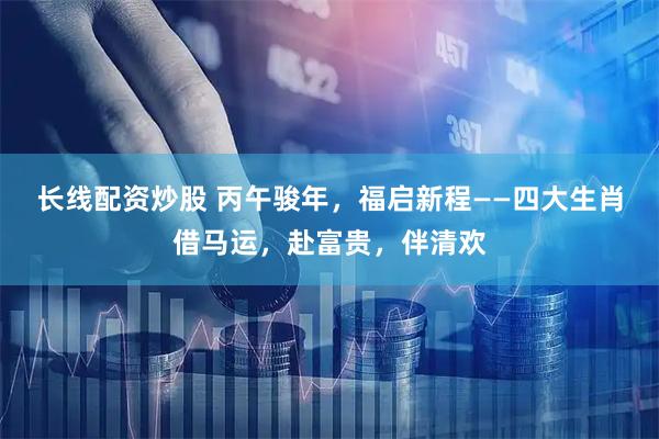 长线配资炒股 丙午骏年，福启新程——四大生肖借马运，赴富贵，伴清欢