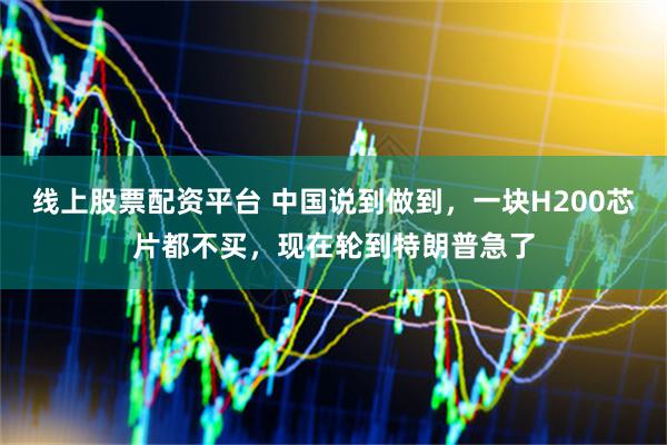 线上股票配资平台 中国说到做到，一块H200芯片都不买，现在轮到特朗普急了