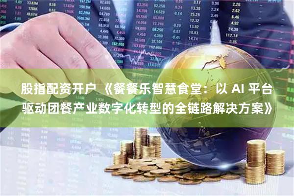 股指配资开户 《餐餐乐智慧食堂：以 AI 平台驱动团餐产业数字化转型的全链路解决方案》