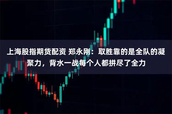 上海股指期货配资 郑永刚：取胜靠的是全队的凝聚力，背水一战每个人都拼尽了全力