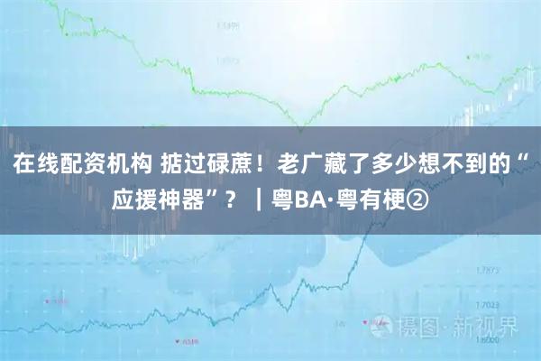在线配资机构 掂过碌蔗！老广藏了多少想不到的“应援神器”？｜粤BA·粤有梗②